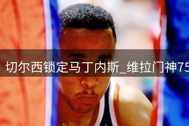 切尔西锁定马丁内斯 维拉门神750万镑将转投新东家