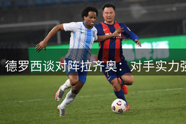 德罗西谈对阵拉齐奥：对手实力强劲但并非不可战胜